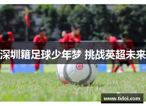 深圳籍足球少年梦 挑战英超未来